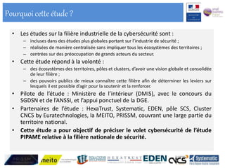 • Les études sur la filière industrielle de la cybersécurité sont :
– incluses dans des études plus globales portant sur l’industrie de sécurité ;
– réalisées de manière centralisée sans impliquer tous les écosystèmes des territoires ;
– centrées sur des préoccupation de grands acteurs du secteur.
• Cette étude répond à la volonté :
– des écosystèmes des territoires, pôles et clusters, d’avoir une vision globale et consolidée
de leur filière ;
– des pouvoirs publics de mieux connaître cette filière afin de déterminer les leviers sur
lesquels il est possible d’agir pour la soutenir et la renforcer.
• Pilote de l’étude : Ministère de l’intérieur (DMIS), avec le concours du
SGDSN et de l’ANSSI, et l’appui ponctuel de la DGE.
• Partenaires de l’étude : HexaTrust, Systematic, EDEN, pôle SCS, Cluster
CNCS by Euratechnologies, la MEITO, PRISSM, couvrant une large partie du
territoire national.
• Cette étude a pour objectif de préciser le volet cybersécurité de l’étude
PIPAME relative à la filière nationale de sécurité.
Pourquoi cette étude ?
 