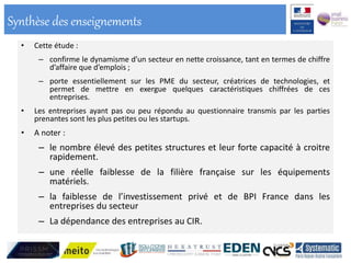• Cette étude :
– confirme le dynamisme d’un secteur en nette croissance, tant en termes de chiffre
d’affaire que d’emplois ;
– porte essentiellement sur les PME du secteur, créatrices de technologies, et
permet de mettre en exergue quelques caractéristiques chiffrées de ces
entreprises.
• Les entreprises ayant pas ou peu répondu au questionnaire transmis par les parties
prenantes sont les plus petites ou les startups.
• A noter :
– le nombre élevé des petites structures et leur forte capacité à croitre
rapidement.
– une réelle faiblesse de la filière française sur les équipements
matériels.
– la faiblesse de l’investissement privé et de BPI France dans les
entreprises du secteur
– La dépendance des entreprises au CIR.
Synthèse des enseignements
 
