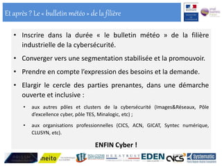 • Inscrire dans la durée « le bulletin météo » de la filière
industrielle de la cybersécurité.
• Converger vers une segmentation stabilisée et la promouvoir.
• Prendre en compte l’expression des besoins et la demande.
• Elargir le cercle des parties prenantes, dans une démarche
ouverte et inclusive :
• aux autres pôles et clusters de la cybersécurité (Images&Réseaux, Pôle
d’excellence cyber, pôle TES, Minalogic, etc) ;
• aux organisations professionnelles (CICS, ACN, GICAT, Syntec numérique,
CLUSYN, etc).
ENFIN Cyber !
Et après ? Le « bulletin météo » de la filière
 