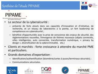 Synthèse de l’étude PIPAME
• Le secteur de la cybersécurité :
– présente de forts atouts dans ses capacités d’innovation et d’initiative, de
recherche, et un réseau de laboratoires à la pointe, un fort leadership de
compétences en cybersécurité ;
– bénéficie d’opportunités avec la prise de conscience des enjeux de sécurité, des
réglementations nouvelles, l’émergence de thèmes nouveaux (objets connectés,
villes intelligentes, auto connectée, transformation numérique, « privacy by
design », diversification de la cybercriminalité, etc.)
• Clients et marchés : forte croissance à attendre du marché PME
et particuliers.
• Grands domaines d’exportation :
– Identification/authentification (biométrie/cartes à puces/terminaux sécurisés) ;
– Communications sécurisées.
 