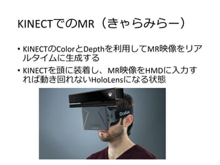 KINECTでのMR（きゃらみらー）
• KINECTのColorとDepthを利用してMR映像をリア
ルタイムに生成する
• KINECTを頭に装着し、MR映像をHMDに入力す
れば動き回れないHoloLensになる状態
 