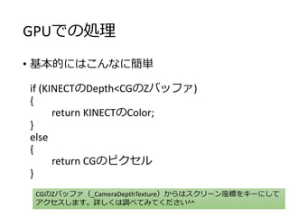 GPUでの処理
• 基本的にはこんなに簡単
if (KINECTのDepth<CGのZバッファ)
{
return KINECTのColor;
}
else
{
return CGのピクセル
}
CGのZバッファ（_CameraDepthTexture）からはスクリーン座標をキーにして
アクセスします。詳しくは調べてみてください^^
 