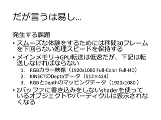 だが言うは易し…
発生する課題
• スムーズな体験をするためには秒間30フレーム
を下回らない処理スピードを保持する
• メインメモリ→GPU転送は低速だが、下記は転
送しなければならない
1. RGBカラー映像（1920x1080 Full-Color Full-HD）
2. KINECTのDepthデータ（512×424）
3. RGBとDepthのマッピングデータ（1920x1080 ）
• Zバッファに書き込みをしないshaderを使って
いるオブジェクトやパーティクルは表示されな
くなる
 