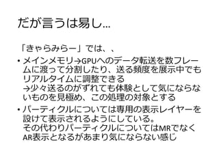 だが言うは易し…
「きゃらみらー」では、、
• メインメモリ→GPUへのデータ転送を数フレー
ムに渡って分割したり、送る頻度を展示中でも
リアルタイムに調整できる
→少々送るのがずれても体験として気にならな
いものを見極め、この処理の対象とする
• パーティクルについては専用の表示レイヤーを
設けて表示されるようにしている。
その代わりパーティクルについてはMRでなく
AR表示となるがあまり気にならない感じ
 