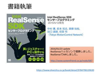 書籍執筆
https://www.shoeisha.co.jp/book/detail/9784798139630
Intel RealSense SDK
センサープログラミング
2015/5/12発売
中村 薫, 前本 知志, 斎藤 裕佑,
谷口 直嗣, 初音 玲
（Tokyo MotionControl Network）
2016/01/23 update
RealSenseハッカソンで優勝しました。
RealSenseでMRしました。
http://www.systemfriend.co.jp/node/687
 