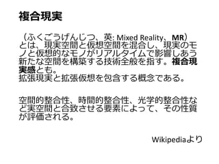 複合現実
（ふくごうげんじつ、英: Mixed Reality、MR）
とは、現実空間と仮想空間を混合し、現実のモ
ノと仮想的なモノがリアルタイムで影響しあう
新たな空間を構築する技術全般を指す。複合現
実感とも。
拡張現実と拡張仮想を包含する概念である。
空間的整合性、時間的整合性、光学的整合性な
ど実空間と合致させる要素によって、その性質
が評価される。
Wikipediaより
 