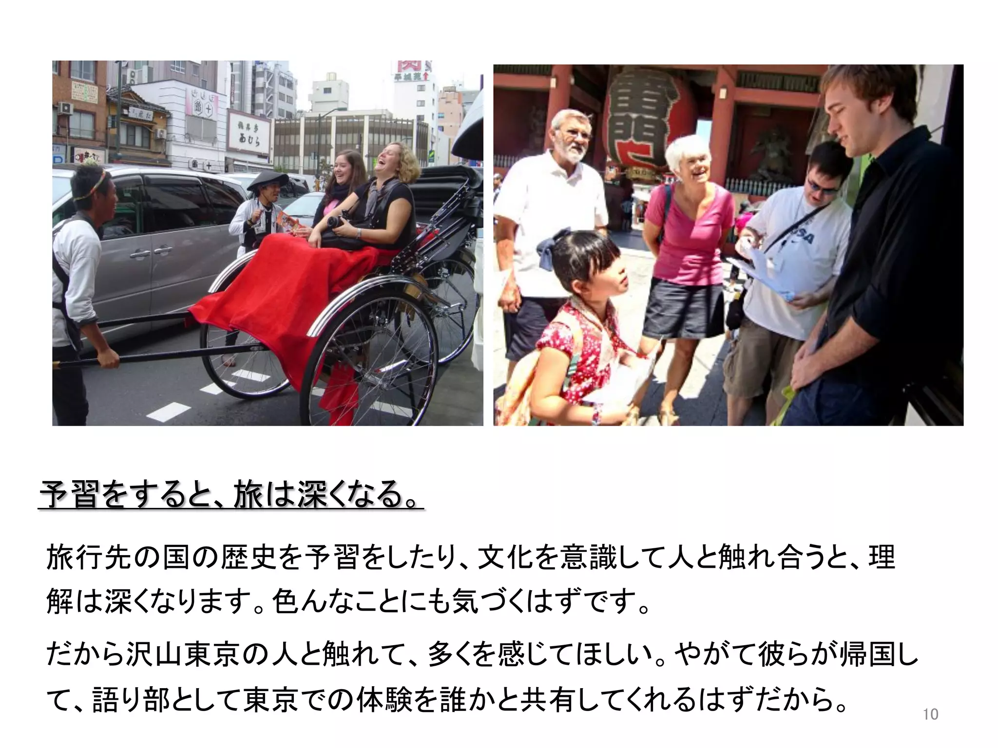 予習をすると、旅は深くなる。	
  
	
旅行先の国の歴史を予習をしたり、文化を意識して人と触れ合うと、理
解は深くなります。色んなことにも気づくはずです。	
  
だから沢山東京の人と触れて、多くを感じてほしい。やがて彼らが帰国し
て、語り部として東京での体験を誰かと共有してくれるはずだから。	
   10	
 