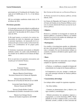 porcionado por la Coordinación de Estudios Avan-
zados de la UAEM entre el 10, 11 y 12 de febrero
de 2016.
12. Las actividades académicas darán inicio el 16
de febrero de 2016.
Previsiones generales
1. La presente convocatoria deberá ser publicada en
la Gaceta Parlamentaria de la Cámara de Diputados
a partir del 17 de diciembre de 2015 y hasta el 19 de
enero de 2016.
2. De igual manera, se enviará a los correos ins-
titucionales de todos los diputados que integran
la presente legislatura, sin menoscabo de la co-
municación que al efecto realice la Secretaría Ge-
neral a los coordinadores de los grupos parla-
mentarios.
3. Asimismo, la presente convocatoria se difundirá
mediante carteles, los cuales serán distribuidos en
los estrados de los edificios de la Cámara de Dipu-
tados.
4. Lo no previsto en la presente convocatoria será
resuelto por la Comisión Técnica.
Atentamente
Comisión Técnica
de la Maestría en Derecho Parlamentario
Maestro Mauricio Farah Gebara
Secretario General de la Cámara de Diputados
Doctora Inocenta Peña Ortiz
Directora de la Facultad de Derecho de la UAEM
Licenciado Sadot Sánchez Carreño
Director General del CEDIP
Doctora Claudia Robles Cardoso
Coordinadora de Estudios Avanzados de la UAEM
Maestro Luis Enrique García
Director de Estudios Legislativos del CEDIP
DEL CENTRO DE ESTUDIOS DE LAS FINANZAS PÚBLICAS
Al Premio nacional de las finanzas públicas, novena
edición, 2016.
La Cámara de Diputados del Congreso de la Unión y
el Centro de Estudios de las Finanzas Públicas convo-
can a la novena edición del Premio nacional de las fi-
nanzas públicas.
• Objetivo
Promover y estimular la investigación en materia de
finanzas públicas y economía en México; así también
disponer de un acervo de estudios de calidad que con-
tribuyan al trabajo legislativo.
• Participantes
Los estudios o investigaciones pueden ser elaborados
por una o más personas físicas, de nacionalidad mexi-
cana o extranjera. En caso de presentarse trabajos en
coautoría, el premio se dividirá en partes iguales entre
los coautores.
• Bases
Podrán participar todos los interesados cuyos trabajos
cumplan las siguientes modalidades:
a) Teóricos, si contribuyen a expandir la frontera del
conocimiento en el campo de las finanzas públicas; y
b) Comparativos o de caso, siempre y cuando ten-
gan como principal referente las finanzas públicas
de México.
• Características del trabajo
Los trabajos deben cumplir los siguientes requisitos:
- Ser obras inéditas.
- Contener un planteamiento claro y objetivo, con
rigor científico y metodológico.
- Deberán presentarse tres ejemplares impresos y
engargolados, su versión electrónica (PDF y Word)
grabada en un disco compacto (CD) y, en un sobre
adicional, cerrado y sellado, la ficha curricular del
Gaceta Parlamentaria Martes 26 de enero de 201618
 