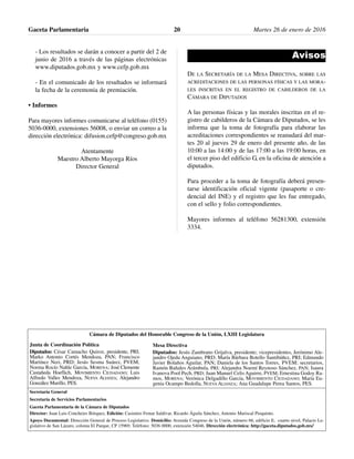 - Los resultados se darán a conocer a partir del 2 de
junio de 2016 a través de las páginas electrónicas
www.diputados.gob.mx y www.cefp.gob.mx
- En el comunicado de los resultados se informará
la fecha de la ceremonia de premiación.
• Informes
Para mayores informes comunicarse al teléfono (0155)
5036-0000, extensiones 56008, o enviar un correo a la
dirección electrónica: difusion.cefp@congreso.gob.mx
Atentamente
Maestro Alberto Mayorga Ríos
Director General
Avisos
DE LA SECRETARÍA DE LA MESA DIRECTIVA, SOBRE LAS
ACREDITACIONES DE LAS PERSONAS FÍSICAS Y LAS MORA-
LES INSCRITAS EN EL REGISTRO DE CABILDEROS DE LA
CÁMARA DE DIPUTADOS
A las personas físicas y las morales inscritas en el re-
gistro de cabilderos de la Cámara de Diputados, se les
informa que la toma de fotografía para elaborar las
acreditaciones correspondientes se reanudará del mar-
tes 20 al jueves 29 de enero del presente año, de las
10:00 a las 14:00 y de las 17:00 a las 19:00 horas, en
el tercer piso del edificio G, en la oficina de atención a
diputados.
Para proceder a la toma de fotografía deberá presen-
tarse identificación oficial vigente (pasaporte o cre-
dencial del INE) y el registro que les fue entregado,
con el sello y folio correspondientes.
Mayores informes al teléfono 56281300, extensión
3334.
Gaceta Parlamentaria Martes 26 de enero de 201620
Cámara de Diputados del Honorable Congreso de la Unión, LXIII Legislatura
Secretaría General
Secretaría de Servicios Parlamentarios
Gaceta Parlamentaria de la Cámara de Diputados
Director: Juan Luis Concheiro Bórquez, Edición: Casimiro Femat Saldívar, Ricardo Águila Sánchez, Antonio Mariscal Pioquinto.
Apoyo Documental: Dirección General de Proceso Legislativo. Domicilio: Avenida Congreso de la Unión, número 66, edificio E, cuarto nivel, Palacio Le-
gislativo de San Lázaro, colonia El Parque, CP 15969. Teléfono: 5036 0000, extensión 54046. Dirección electrónica: http://gaceta.diputados.gob.mx/
Mesa Directiva
Diputados: Jesús Zambrano Grijalva, presidente; vicepresidentes, Jerónimo Ale-
jandro Ojeda Anguiano, PRD; María Bárbara Botello Santibáñez, PRI; Edmundo
Javier Bolaños Aguilar, PAN; Daniela de los Santos Torres, PVEM; secretarios,
Ramón Bañales Arámbula, PRI; Alejandra Noemí Reynoso Sánchez, PAN; Isaura
Ivanova Pool Pech, PRD; Juan Manuel Celis Aguirre, PVEM; Ernestina Godoy Ra-
mos, MORENA; Verónica Delgadillo García, MOVIMIENTO CIUDADANO; María Eu-
genia Ocampo Bedolla, NUEVA ALIANZA; Ana Guadalupe Perea Santos, PES.
Junta de Coordinación Política
Diputados: César Camacho Quiroz, presidente, PRI;
Marko Antonio Cortés Mendoza, PAN; Francisco
Martínez Neri, PRD; Jesús Sesma Suárez, PVEM;
Norma Rocío Nahle García, MORENA; José Clemente
Castañeda Hoeflich, MOVIMIENTO CIUDADANO; Luis
Alfredo Valles Mendoza, NUEVA ALIANZA; Alejandro
González Murillo, PES.
 