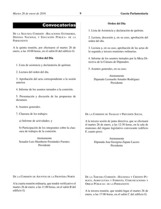 Martes 26 de enero de 2016 Gaceta Parlamentaria9
Convocatorias
DE LA SEGUNDA COMISIÓN –RELACIONES EXTERIORES,
DEFENSA NACIONAL Y EDUCACIÓN PÚBLICA– DE LA
PERMANENTE
A la quinta reunión, por efectuarse el martes 26 de
enero, a las 10:00 horas, en el salón D del edificio G.
Orden del Día
1. Lista de asistencia y declaratoria de quórum.
2. Lectura del orden del día.
3. Aprobación del acta correspondiente a la sesión
anterior.
4. Informe de los asuntos turnados a la comisión.
5. Presentación y discusión de las propuestas de
dictamen.
6. Asuntos generales.
7. Clausura de los trabajos:
a) Informe de actividades; y
b) Participación de los integrantes sobre la clau-
sura de trabajos de la comisión.
Atentamente
Senador Luis Humberto Fernández Fuentes
Presidente
DE LA COMISIÓN DE ASUNTOS DE LA FRONTERA NORTE
A la cuarta reunión ordinaria, que tendrá verificativo el
martes 26 de enero, a las 11:00 horas, en el salón B del
edificio G.
Orden del Día
1. Lista de Asistencia y declaración de quórum.
2. Lectura, discusión y, en su caso, aprobación del
orden del día.
3. Lectura y, en su caso, aprobación de las actas de
la segunda y tercera reuniones ordinarias.
4. Informe de los asuntos turnados por la Mesa Di-
rectiva de la Cámara de Diputados.
5. Asuntos generales, en su caso.
Atentamente
Diputado Leonardo Amador Rodríguez
Presidente
DE LA COMISIÓN DE TRABAJO Y PREVISIÓN SOCIAL
A la tercera sesión de junta directiva, que se efectuará
el martes 26 de enero, a las 12:30 horas, en la sala de
reuniones del órgano legislativo convocante (edificio
F, cuarto piso).
Atentamente
Diputada Ana Georgina Zapata Lucero
Presidenta
DE LA TERCERA COMISIÓN –HACIENDA Y CRÉDITO PÚ-
BLICO, AGRICULTURA Y FOMENTO, COMUNICACIONES Y
OBRAS PÚBLICAS– DE LA PERMANENTE
A la tercera reunión, que tendrá lugar el martes 26 de
enero, a las 17:00 horas, en el salón C del edificio G.
 