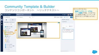 Community Template & Builder
​ コンテンツコンポーネント ∼リッチテキスト∼
①リッチテキスト
画像アップロード、HTML
ソース編集が可能。これまで以
上に表現力の高いコンテンツを
表示することが可能になりまし
た。
①
 
