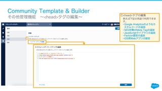 Community Template & Builder
​ その他管理機能 ∼<head>タグの編集∼
①<head>タグの編集
例えば下記の用途で利用できま
す。
• Google Analyticsのようなカ
スタムコードの追加
• SEO対策のMeta Tagの追加
• JavaScriptライブラリの追加
• Favicon設定の追加
• iOS用Webアプリの設定①
 