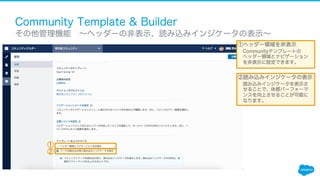 Community Template & Builder
​ その他管理機能 ∼ヘッダーの非表示、読み込みインジケータの表示∼
①
①ヘッダー領域を非表示
Communityテンプレートの
ヘッダー領域とナビゲーション
を非表示に設定できます。
②読み込みインジケータの表示
読み込みインジケータを表示さ
せることで、体感パーフォーマ
ンスを向上させることが可能に
なります。
②
 