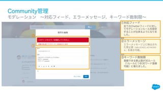 Community管理
​ モデレーション ∼対応フィード、エラーメッセージ、キーワード数制限∼
①
①対応フィード
全てのChatterフィードに対し
てモデレーションルールを設定
することが出来るようになりま
した。
②エラーメッセージ
エラーメッセージ上に検出され
た禁止語（%BLOCKED_KEYWORD
% ）を表示可能。
②
③キーワード数制限
登録できる禁止語が30ルール
（1ルールにつき30ワード登録
可能）に増えました。
 