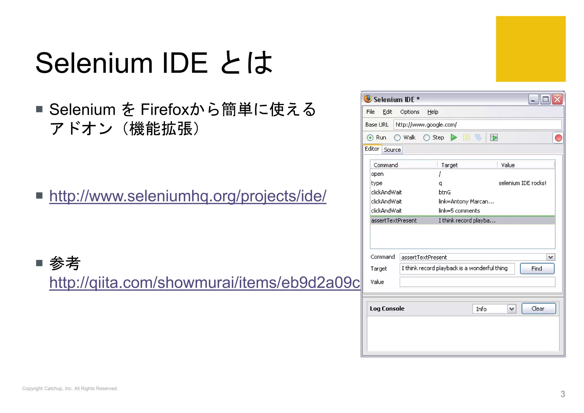 Selenium IDE とは
 Selenium を Firefoxから簡単に使える
アドオン（機能拡張）
 http://www.seleniumhq.org/projects/ide/
 参考
http://qiita.com/showmurai/items/eb9d2a09c584b46727aa
Copyright Catchup, Inc. All Rights Reserved.
3
 