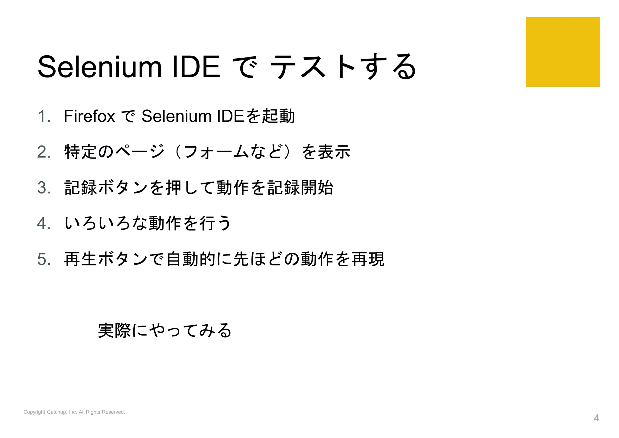 Selenium IDE で テストする
1. Firefox で Selenium IDEを起動
2. 特定のページ（フォームなど）を表示
3. 記録ボタンを押して動作を記録開始
4. いろいろな動作を行う
5. 再生ボタンで自動的に先ほどの動作を再現
実際にやってみる
Copyright Catchup, Inc. All Rights Reserved.
4
 