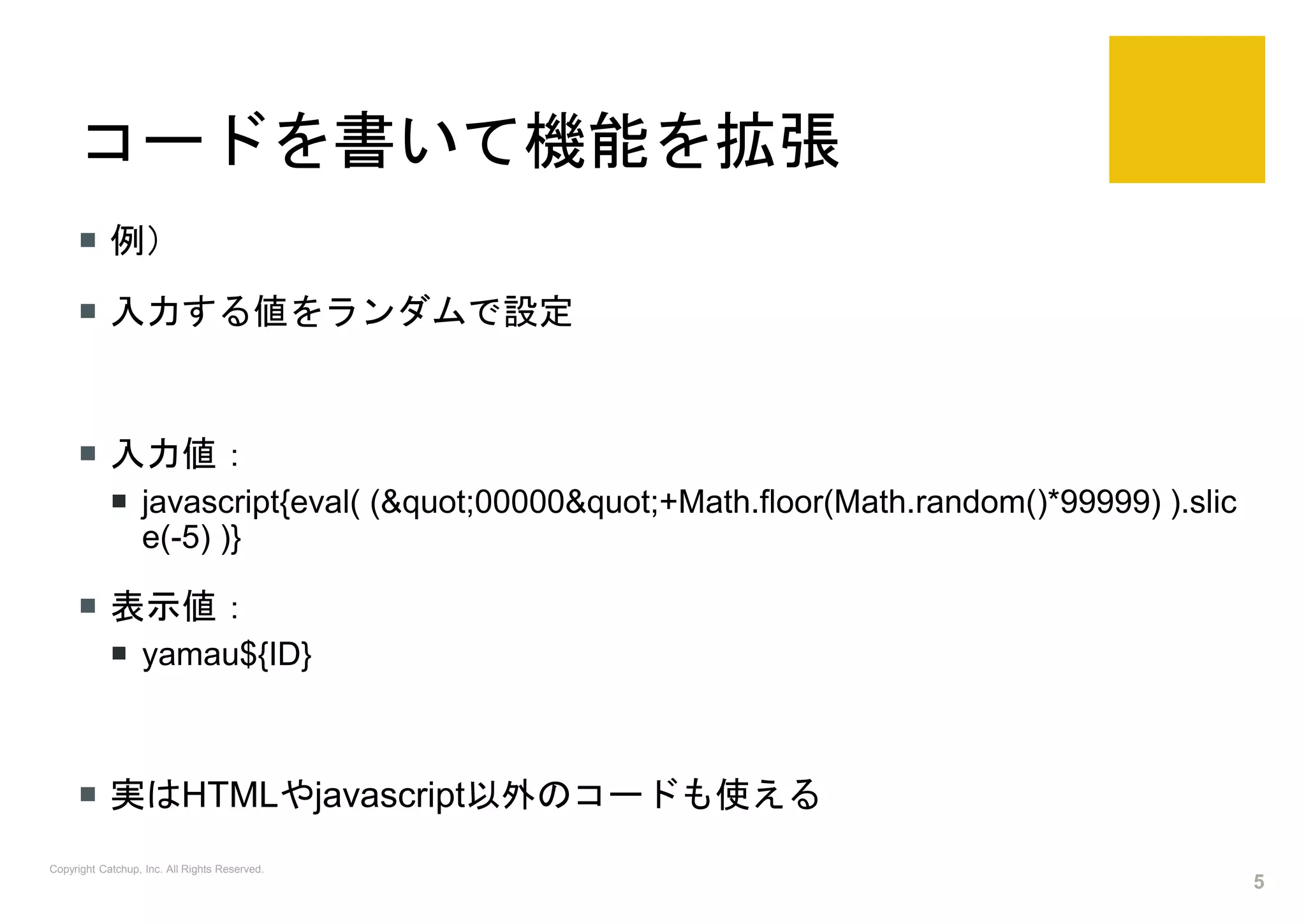 コードを書いて機能を拡張
 例）
 入力する値をランダムで設定
 入力値：
 javascript{eval( ("00000"+Math.floor(Math.random()*99999) ).slic
e(-5) )}
 表示値：
 yamau${ID}
 実はHTMLやjavascript以外のコードも使える
Copyright Catchup, Inc. All Rights Reserved.
5
 