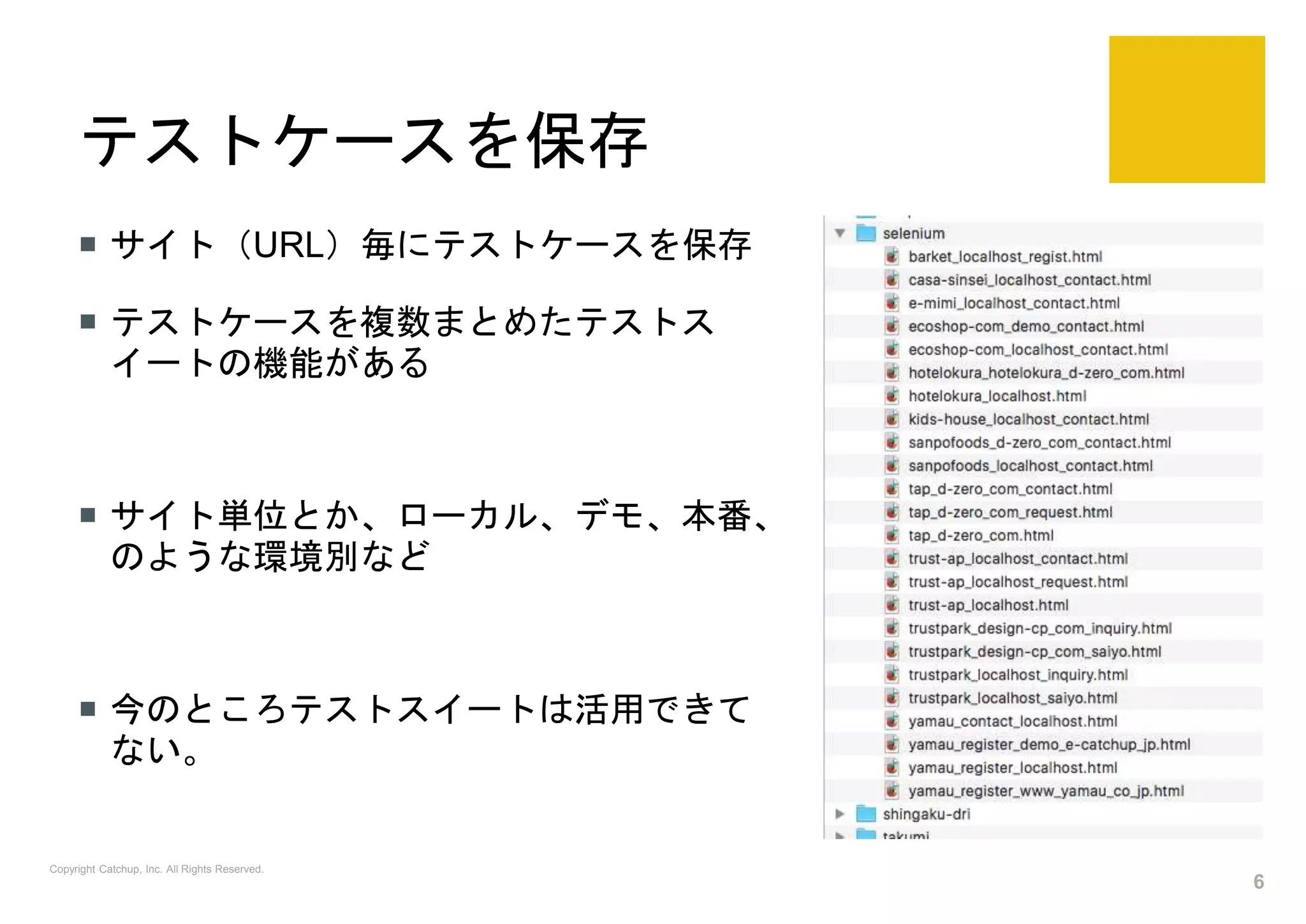 テストケースを保存
 サイト（URL）毎にテストケースを保存
 テストケースを複数まとめたテストス
イートの機能がある
 サイト単位とか、ローカル、デモ、本番、
のような環境別など
 今のところテストスイートは活用できて
ない。
Copyright Catchup, Inc. All Rights Reserved.
6
 