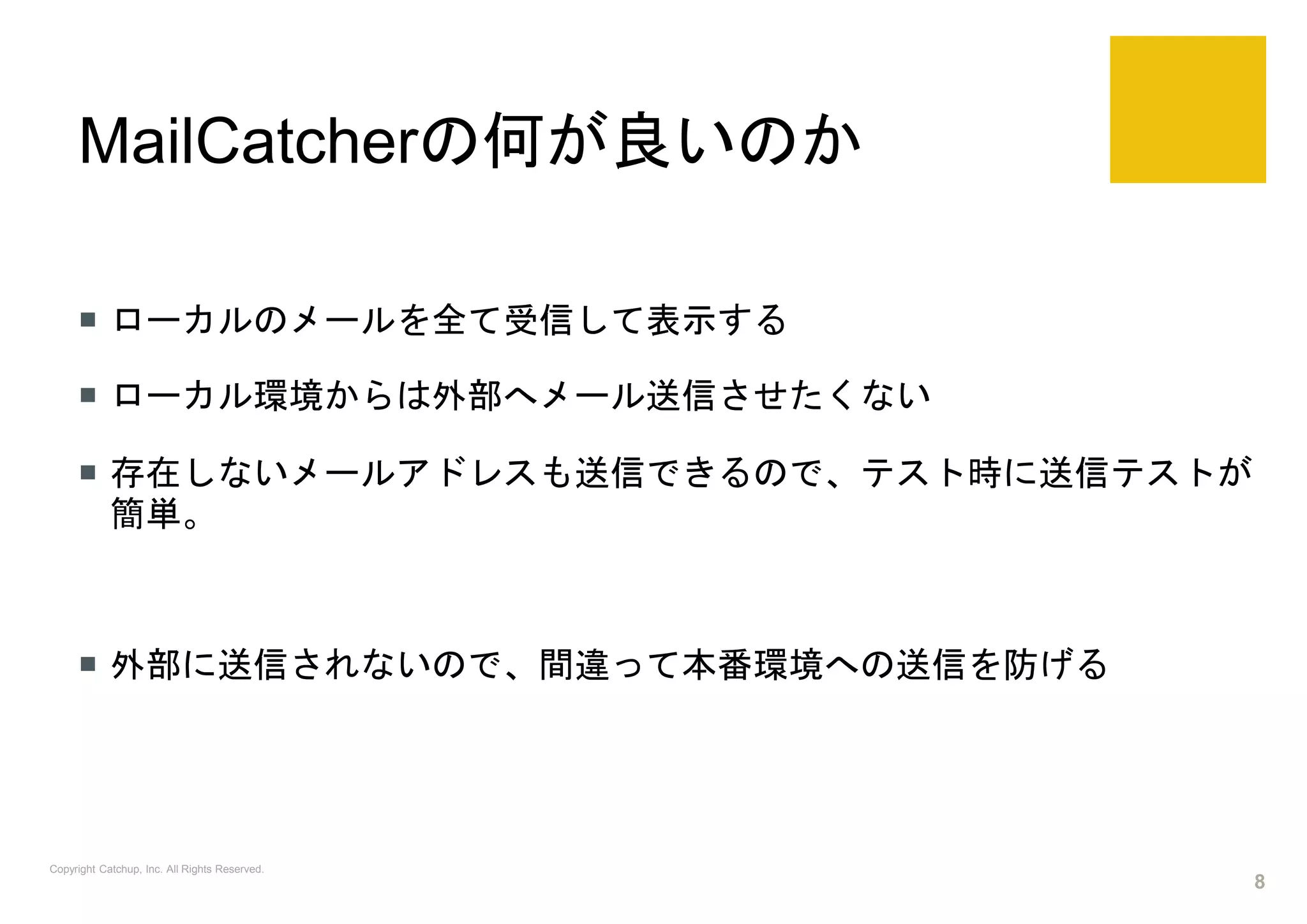 MailCatcherの何が良いのか
 ローカルのメールを全て受信して表示する
 ローカル環境からは外部へメール送信させたくない
 存在しないメールアドレスも送信できるので、テスト時に送信テストが
簡単。
 外部に送信されないので、間違って本番環境への送信を防げる
Copyright Catchup, Inc. All Rights Reserved.
8
 