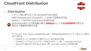 CloudFront Distribution
• Distribution
– ドメイン毎に割り当てられるCloudFrontの設定
– AWS Management ConsoleもしくはAPIで即時作成可能
– WebもしくはRTMP Distributionを選択可能
– Distributionあたりの使用量が最大10Gbpsもしくは15,000RPSを超える
場合は上限緩和申請が必要
– デフォルトでは「xxxx.cloudfront.net」がDistributionのドメイン名として割り
当てられる
• CNAMEエリアスを利用して独自ドメイン名の指定が可能
• CNAMEエリアスのワイルドカード指定もサポート (例: *.example.comなど)
• Route53と組み合わせたZone Apex (例: example.comなど)が利用可能
13
 