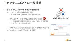 キャッシュコントロール機能
• キャッシュのInvalidation(無効化)
– コンテンツ毎の無効化パス指定
• 同時に最大3,000個までのパス指定が可能
– ワイルドカードを利用した無効化パス指定
• 同時に最大15個まで無効化パスリクエストが指定可能
• オブジェクト数の制限無し
– AWS Management ConsoleもしくはAPIで実行可能
– Invalidationの完了は10-15分程度
AWS SDK / CLI / API
19
 