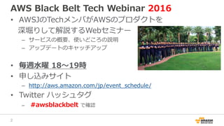 AWS Black Belt Tech Webinar 2016
• AWSJのTechメンバがAWSのプロダクトを
深堀りして解説するWebセミナー
– サービスの概要、使いどころの説明
– アップデートのキャッチアップ
• 毎週水曜 18〜19時
• 申し込みサイト
– http://aws.amazon.com/jp/event_schedule/
• Twitter ハッシュタグ
– #awsblackbelt で確認
2
 