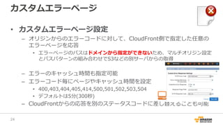カスタムエラーページ
• カスタムエラーページ設定
– オリジンからのエラーコードに対して、CloudFront側で指定した任意の
エラーページを応答
• エラーページのパスはドメインから指定ができないため、マルチオリジン設定
とパスパターンの組み合わせでS3などの別サーバからの取得
– エラーのキャッシュ時間も指定可能
– エラーコード毎にページやキャッシュ時間を設定
• 400,403,404,405,414,500,501,502,503,504
• デフォルトは5分(300秒)
– CloudFrontからの応答を別のステータスコードに差し替えることも可能
24
 
