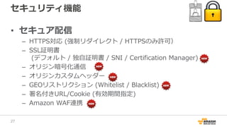 セキュリティ機能
• セキュア配信
– HTTPS対応 (強制リダイレクト / HTTPSのみ許可）
– SSL証明書
(デフォルト / 独自証明書 / SNI / Certification Manager)
– オリジン暗号化通信
– オリジンカスタムヘッダー
– GEOリストリクション (Whitelist / Blacklist)
– 署名付きURL/Cookie (有効期間指定)
– Amazon WAF連携
27
 