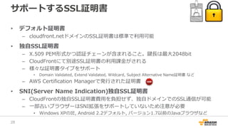 サポートするSSL証明書
• デフォルト証明書
– cloudfront.netドメインのSSL証明書は標準で利用可能
• 独自SSL証明書
– X.509 PEM形式かつ認証チェーンが含まれること。鍵長は最大2048bit
– CloudFrontにて別途SSL証明書の利用課金がされる
– 様々な証明書タイプをサポート
• Domain Validated, Extend Validated, Wildcard, Subject Alternative Name証明書 など
– AWS Certification Managerで発行された証明書
• SNI(Server Name Indication)独自SSL証明書
– CloudFrontの独自SSL証明書費用を負担せず、独自ドメインでのSSL通信が可能
– 一部古いブラウザーはSNI拡張をサポートしていないため注意が必要
• Windows XPのIE, Android 2.2デフォルト, バージョン1.7以前のJavaブラウザなど
28
 