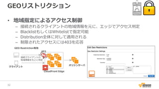 GEOリストリクション
• 地域指定によるアクセス制御
– 接続されるクライアントの地域情報を元に、エッジでアクセス判定
– BlacklistもしくはWhitelistで指定可能
– Distribution全体に対して適用される
– 制限されたアクセスには403を応答
CloudFront Edge
接続クライアントの
地域情報をもとに判定
クライアント
GEO Restriction有効
オリジンサーバ
403
32
 