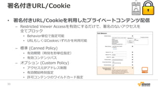 署名付きURL/Cookie
• 署名付きURL/Cookieを利用したプライベートコンテンツ配信
– Restricted Viewer Accessを有効にするだけで、署名のないアクセスを
全てブロック
• Behavior単位で指定可能
• URLもしくはCookieいずれかを利用可能
– 標準 (Canned Policy)
• 有効期間（時刻を秒単位指定）
• 有効コンテンツパス
– オプション (Custom Policy)
• アクセス元IPアドレス制限
• 有効開始時刻指定
• 許可コンテンツのワイルドカード指定
33
 