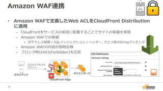 Amazon WAF連携
• Amazon WAFで定義したWeb ACLをCloudFront Distribution
に適用
– CloudFrontをサービスの前段に配置することでサイトの保護を実現
– Amazon WAFでの制御
• IPアドレス制限 / SQLインジェクション / ヘッダー, クエリ等のStringマッチング
– Amazon WAFの内容が即時反映
– ブロック時は403(Forbidden)を応答
CloudFront Edge
クライアント
不正なアクセスを
ブロック
オリジンサーバ
403
38
 