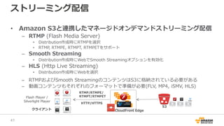ストリーミング配信
• Amazon S3と連携したマネージドオンデマンドストリーミング配信
– RTMP (Flash Media Server)
• Distribution作成時にRTMPを選択
• RTMP, RTMPE, RTMPT, RTMPETをサポート
– Smooth Streaming
• Distribution作成時にWebでSmooth Streamingオプションを有効化
– HLS (Http Live Streaming)
• Distribution作成時にWebを選択
– RTMPおよびSmooth StreamingのコンテンツはS3に格納されている必要がある
– 動画コンテンツもそれぞれのフォーマットで準備が必要(FLV, MP4, iSMV, HLS)
クライアント CloudFront Edge
S3
RTMP/RTMPE/
RTMPT/RTMPETFlash Player /
Silverlight Player
HTTP/HTTPS
41
 