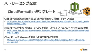 ストリーミング配信
• CloudFormationテンプレート
CloudFrontとAdobe Media Serverを利用したHTTPライブ配信
• http://docs.aws.amazon.com/AmazonCloudFront/latest/DeveloperGuide/LiveStreamingAdob
eMediaServer5.0.html
CloudFrontとIIS Media Serviceを利用したライブ Smooth Streaming配信
• http://docs.aws.amazon.com/AmazonCloudFront/latest/DeveloperGuide/IISLiveSmoothStrea
ming4.1.html
CloudFrontとWowzaを利用したHTTPライブ配信
• http://docs.aws.amazon.com/AmazonCloudFront/latest/DeveloperGuide/live-streaming-
wowza.html
43
 