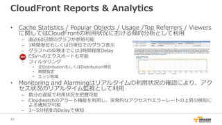 CloudFront Reports & Analytics
• Cache Statistics / Popular Objects / Usage /Top Referrers / Viewers
に関してはCloudFrontの利用状況における傾向分析として利用
– 直近60日間のグラフが参照可能
– 1時間単位もしくは日単位でのグラフ表示
– グラフへの反映までには3時間程度Delay
– CSVへのエクスポートも可能
– フィルタリング
• 全DistributionもしくはDistribution単位
• 期間指定
• エッジ地域
• Monitoring and Alarmingはリアルタイムの利用状況の確認により、アク
セス状況のリアルタイム監視として利用
– 数分の遅延で利用状況を把握可能
– Cloudwatchのアラート機能を利用し、突発的なアクセスやエラーレートの上昇の検知に
よる通知が可能
– 3〜5分程度のDelayで検知
46
 