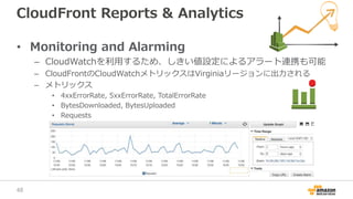 CloudFront Reports & Analytics
• Monitoring and Alarming
– CloudWatchを利用するため、しきい値設定によるアラート連携も可能
– CloudFrontのCloudWatchメトリックスはVirginiaリージョンに出力される
– メトリックス
• 4xxErrorRate, 5xxErrorRate, TotalErrorRate
• BytesDownloaded, BytesUploaded
• Requests
48
 