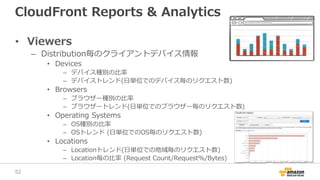 CloudFront Reports & Analytics
• Viewers
– Distribution毎のクライアントデバイス情報
• Devices
– デバイス種別の比率
– デバイストレンド(日単位でのデバイス毎のリクエスト数)
• Browsers
– ブラウザー種別の比率
– ブラウザートレンド(日単位でのブラウザー毎のリクエスト数)
• Operating Systems
– OS種別の比率
– OSトレンド (日単位でのOS毎のリクエスト数)
• Locations
– Locationトレンド(日単位での地域毎のリクエスト数)
– Location毎の比率 (Request Count/Request%/Bytes)
52
 