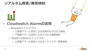 リアルタム障害/異常検知
• Cloudwatch Alarmの活用
– Requestメトリックス
• 上限値アラーム設定による突発的なアクセス検知
• 下限値アラーム設定によるアクセス障害検知
– TotalErrorRateメトリックス
• 上限値アラーム設定によるオリジンエラー障害検知
62
 