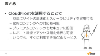 まとめ
• CloudFrontを活用することで
– 簡単にサイトの高速化とスケーラビリティを実現可能
– 動的コンテンツへの対応も可能
– プレミアムコンテンツもセキュアに配信
– レポート機能でアクセス傾向分析も可能
– いつでも、すぐに利用できるCDNサービス
69
 