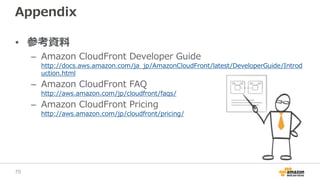 Appendix
• 参考資料
– Amazon CloudFront Developer Guide
http://docs.aws.amazon.com/ja_jp/AmazonCloudFront/latest/DeveloperGuide/Introd
uction.html
– Amazon CloudFront FAQ
http://aws.amazon.com/jp/cloudfront/faqs/
– Amazon CloudFront Pricing
http://aws.amazon.com/jp/cloudfront/pricing/
70
 