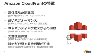 Amazon CloudFrontの特徴
• 高性能な分散配信
(世界54拠点のエッジサーバ) ※2016年1月時点
• 高いパフォーマンス
(業界トップクラスのパフォーマンス測定結果)
• キャパシティアクセスからの開放
(予測不可能なスパイクアクセスへの対応)
• 完全従量課金
(初期費用がなく安価かつスポットも利用可能)
• 設定が容易で即時利用が可能
(GUIからの設定で15分程度でサービス利用開始可能)
8
 