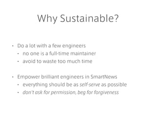 Why Sustainable?
• Do a lot with a few engineers
• no one is a full-time maintainer
• avoid to waste too much time
• Empower brilliant engineers in SmartNews
• everything should be as self-serve as possible
• don't ask for permission, beg for forgiveness
 