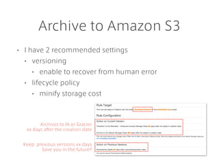 Archive to Amazon S3
• I have 2 recommended settings
• versioning
• enable to recover from human error
• lifecycle policy
• minify storage cost
Archives to IA or Gracier
xx days after the creation date
Keep previous versions xx days
Save you in the future!!
 