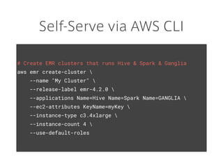 Self-Serve via AWS CLI
# Create EMR clusters that runs Hive & Spark & Ganglia
aws emr create-cluster 
--name "My Cluster" 
--release-label emr-4.2.0 
--applications Name=Hive Name=Spark Name=GANGLIA 
--ec2-attributes KeyName=myKey 
--instance-type c3.4xlarge 
--instance-count 4 
--use-default-roles
 