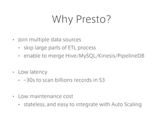 Why Presto?
• Join multiple data sources
• skip large parts of ETL process
• enable to merge Hive/MySQL/Kinesis/PipelineDB
• Low latency
• ~30s to scan billions records in S3
• Low maintenance cost
• stateless, and easy to integrate with Auto Scaling
 