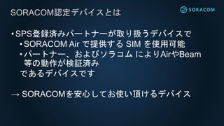 •SPS登録済みパートナーが取り扱うデバイスで
• SORACOM Air で提供する SIM を使用可能
•パートナー、およびソラコム によりAirやBeam
等の動作が検証済み
であるデバイスです
→ SORACOMを安心してお使い頂けるデバイス
SORACOM認定デバイスとは
 