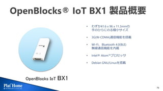 79
OpenBlocks IoT BX1
• わずか41.6 x 96 x 11.3mmの
手のひらにのる極小サイズ
• 3G(W-CDMA)通信機能を搭載
• Wi-Fi、Bluetooth 4.0(BLE)
無線通信機能を内蔵
• Intel® Atom™プロセッサ
• Debian GNU/Linuxを搭載
 