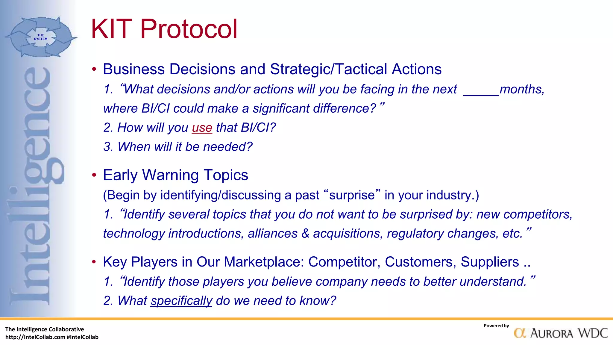 The Intelligence Collaborative
http://IntelCollab.com #IntelCollab
Powered by
THE
SYSTEM
• Business Decisions and Strategic/Tactical Actions
1. “What decisions and/or actions will you be facing in the next _____months,
where BI/CI could make a significant difference?”
2. How will you use that BI/CI?
3. When will it be needed?
• Early Warning Topics
(Begin by identifying/discussing a past “surprise” in your industry.)
1. “Identify several topics that you do not want to be surprised by: new competitors,
technology introductions, alliances & acquisitions, regulatory changes, etc.”
• Key Players in Our Marketplace: Competitor, Customers, Suppliers ..
1. “Identify those players you believe company needs to better understand.”
2. What specifically do we need to know?
KIT Protocol
 