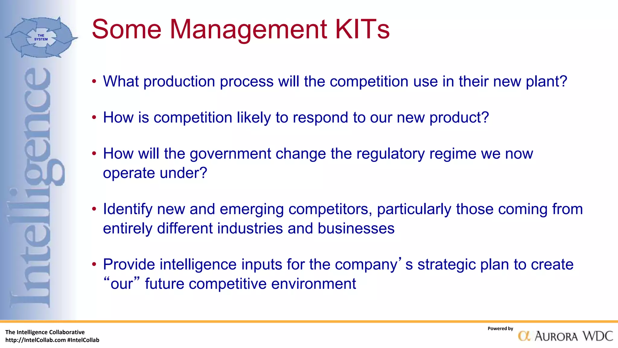 The Intelligence Collaborative
http://IntelCollab.com #IntelCollab
Powered by
THE
SYSTEM
• What production process will the competition use in their new plant?
• How is competition likely to respond to our new product?
• How will the government change the regulatory regime we now
operate under?
• Identify new and emerging competitors, particularly those coming from
entirely different industries and businesses
• Provide intelligence inputs for the company’s strategic plan to create
“our” future competitive environment
Some Management KITs
 