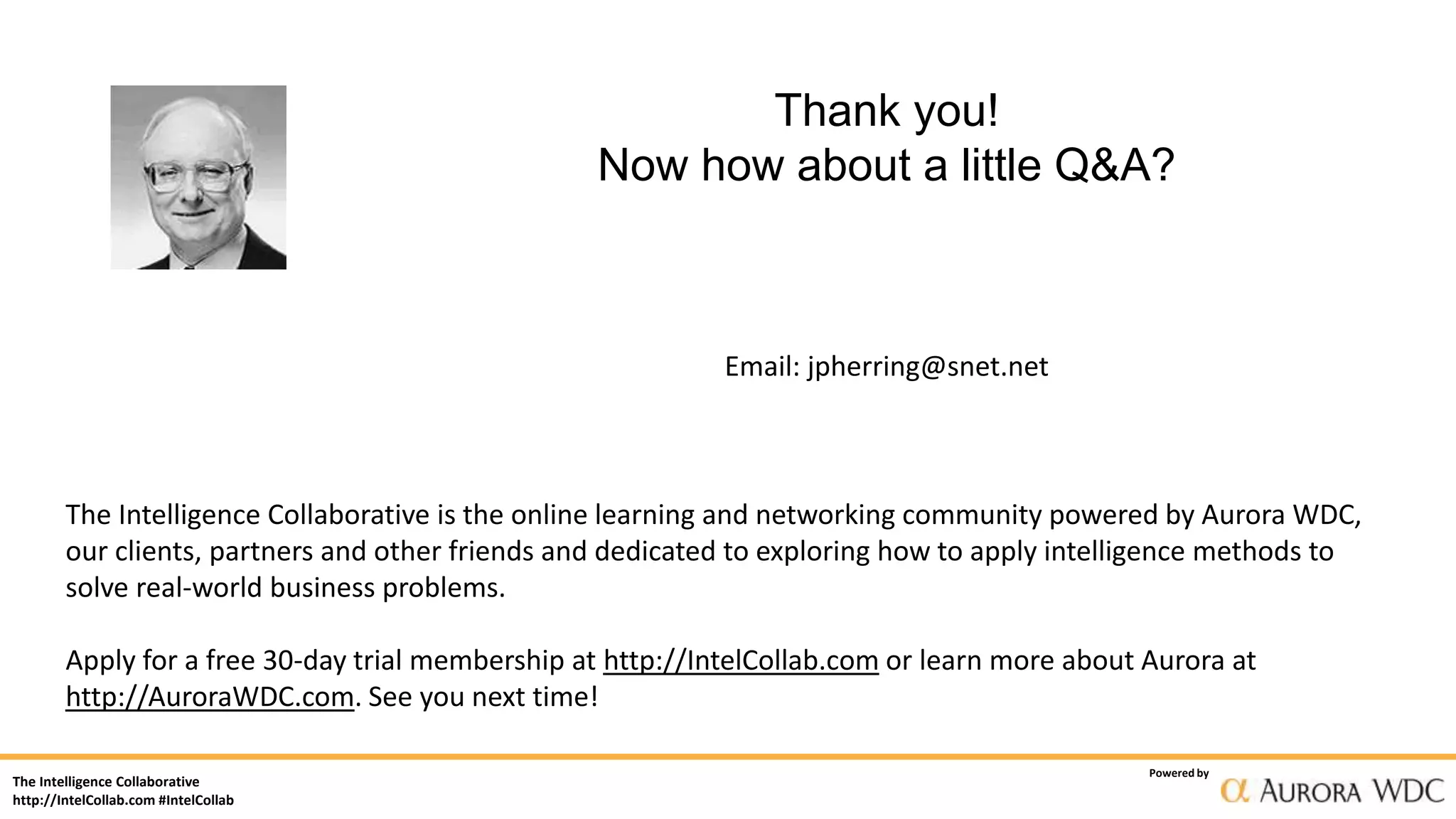 The Intelligence Collaborative
http://IntelCollab.com #IntelCollab
Powered by
Thank you!
Now how about a little Q&A?
Email: jpherring@snet.net
The Intelligence Collaborative is the online learning and networking community powered by Aurora WDC,
our clients, partners and other friends and dedicated to exploring how to apply intelligence methods to
solve real-world business problems.
Apply for a free 30-day trial membership at http://IntelCollab.com or learn more about Aurora at
http://AuroraWDC.com. See you next time!
 